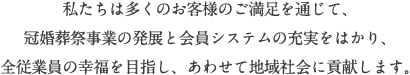 私たちは多くのお客様のご満足を通じて、冠婚葬祭事業の発展と会員システムの充実をはかり、全従業員の幸福を目指し、あわせて地域社会に貢献します。 私たちは多くのお客様のご満足を通じて、冠婚葬祭事業の発展と会員システムの充実をはかり、全従業員の幸福を目指し、あわせて地域社会に貢献します。
